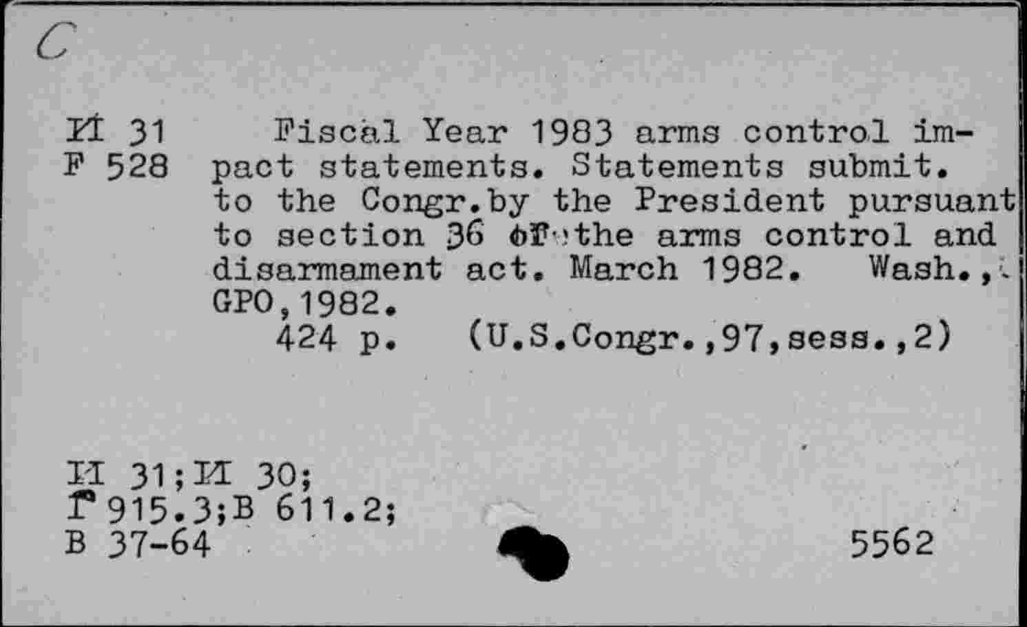 ﻿Il 31 Fiscal Year 1983 arms control im-F 528 pact statements. Statements submit.
to the Congr.by the President pursuant to section 36 6F?the arms control and disarmament act. March 1982. Wash.,. GPO,1982.
424 p. (U.S.Congr.,97,sess.,2)
II 31;Et 30; f*915.3;B 611.2;
B 37-64
5562